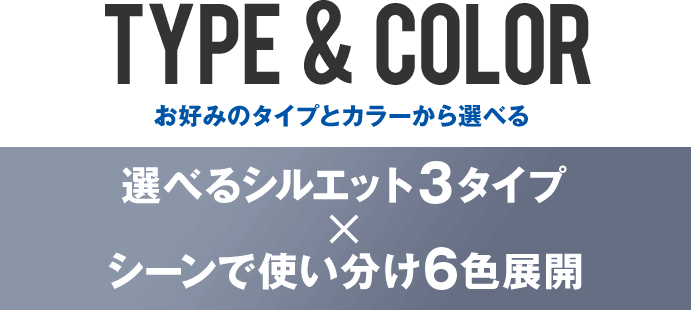 TYPE  &  COLOR お好みのタイプとカラーから選べる 選べるシルエット３タイプ×シーンで使い分け6色展開