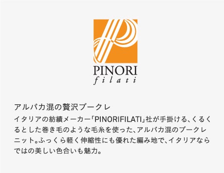 アルパカ混の贅沢ブークレイタリアの紡績メーカー「PINORIFILATI」社が手掛ける、くるくるとした巻き毛のような毛糸を使った、アルパカ混のブークレニット。ふっくら軽く伸縮性にも優れた編み地で、イタリアならではの美しい色合いも魅力。