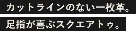 カットラインのない一枚革。足指が喜ぶスクエアトゥ。