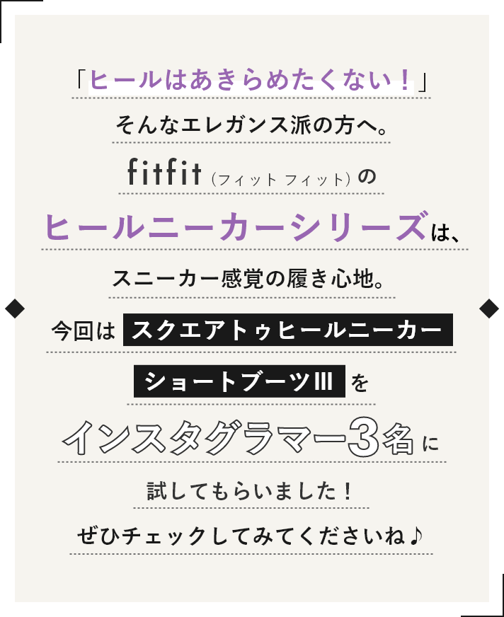 「ヒールはあきらめたくない!」そんなエレガンス派の方へ。fitfitのヒールニーカーシリーズは、スニーカー感覚の履き心地。今回はスクエアトゥヒールニーカーショートブーツⅢをインスタグラマー3名に試してもらいました。ぜひチェックしてみてくださいね♪