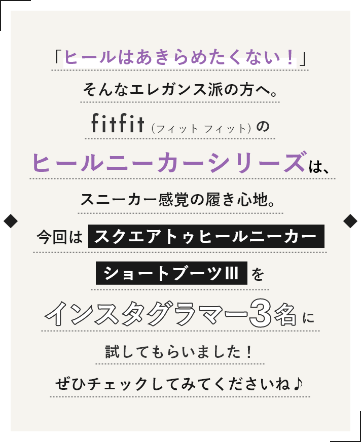 「ヒールはあきらめたくない！」そんなエレガンス派の方へ。fitfitのヒールニーカーシリーズは、スニーカー感覚の履き心地。今回はスクエアトゥヒールニーカーショートブーツⅢをインスタグラマー3名に試してもらいました。ぜひチェックしてみてくださいね♪